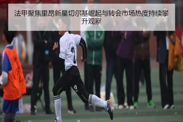 法甲聚焦里昂新星切尔基崛起与转会市场热度持续攀升观察