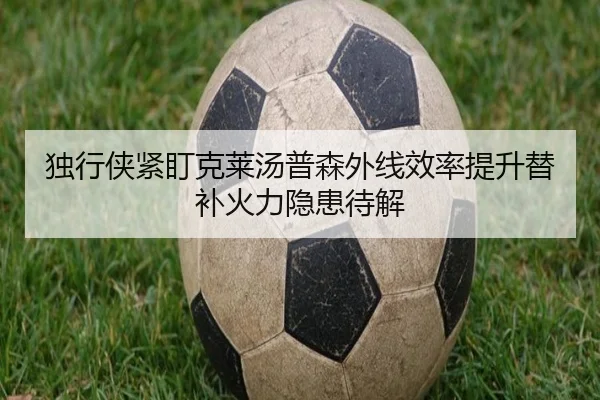 独行侠紧盯克莱汤普森外线效率提升替补火力隐患待解
