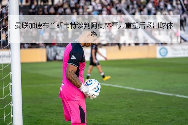 曼联加速布兰斯韦特谈判阿莫林着力重塑后场出球体系